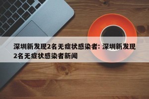 深圳新发现2名无症状感染者: 深圳新发现2名无症状感染者新闻