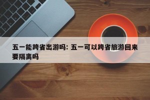 五一能跨省出游吗: 五一可以跨省旅游回来要隔离吗