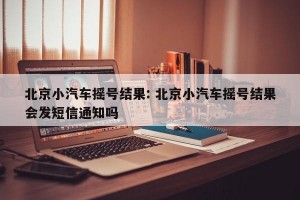 北京小汽车摇号结果: 北京小汽车摇号结果会发短信通知吗