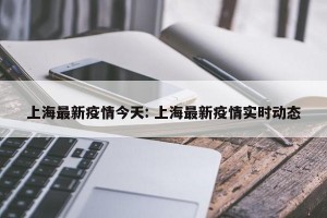 上海最新疫情今天: 上海最新疫情实时动态