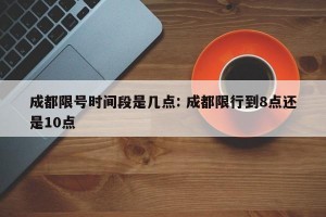成都限号时间段是几点: 成都限行到8点还是10点