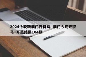 2024今晚新澳门开特马: 澳门今晚开特马+开奖结果104期