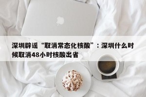 深圳辟谣“取消常态化核酸”: 深圳什么时候取消48小时核酸出省