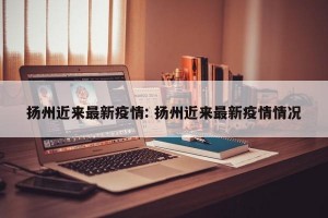 扬州近来最新疫情: 扬州近来最新疫情情况