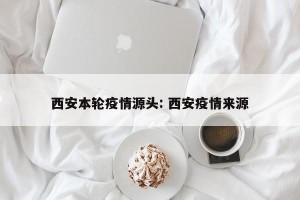 西安本轮疫情源头: 西安疫情来源