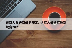 返京人员进京最新规定: 返京人员进京最新规定2021