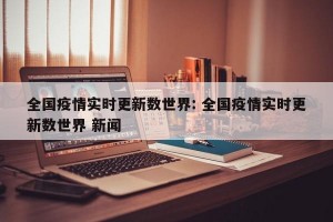 全国疫情实时更新数世界: 全国疫情实时更新数世界 新闻