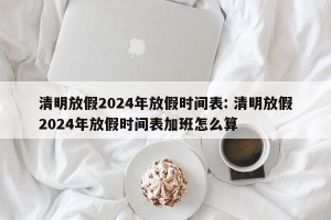 清明放假2024年放假时间表: 清明放假2024年放假时间表加班怎么算