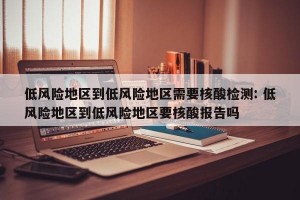 低风险地区到低风险地区需要核酸检测: 低风险地区到低风险地区要核酸报告吗