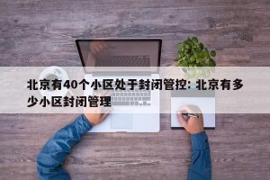 北京有40个小区处于封闭管控: 北京有多少小区封闭管理