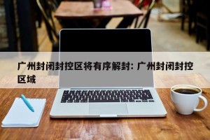 广州封闭封控区将有序解封: 广州封闭封控区域