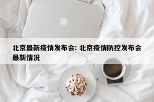 北京最新疫情发布会: 北京疫情防控发布会最新情况