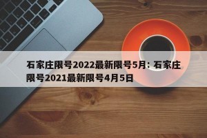 石家庄限号2022最新限号5月: 石家庄限号2021最新限号4月5日