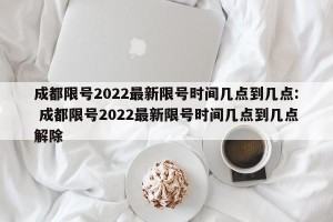 成都限号2022最新限号时间几点到几点: 成都限号2022最新限号时间几点到几点解除