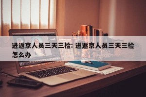 进返京人员三天三检: 进返京人员三天三检怎么办