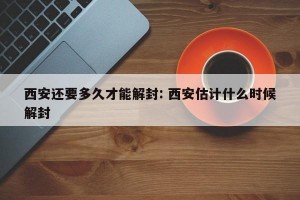 西安还要多久才能解封: 西安估计什么时候解封