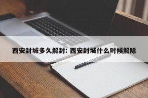 西安封城多久解封: 西安封城什么时候解除
