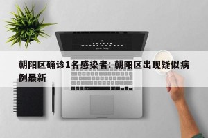 朝阳区确诊1名感染者: 朝阳区出现疑似病例最新