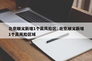 北京顺义新增1个高风险区: 北京顺义新增1个高风险区域