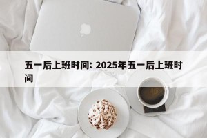 五一后上班时间: 2025年五一后上班时间
