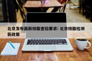 北京发布最新核酸查验要求: 北京核酸检测新政策