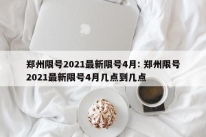 郑州限号2021最新限号4月: 郑州限号2021最新限号4月几点到几点