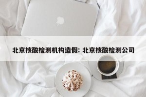 北京核酸检测机构造假: 北京核酸检测公司