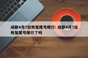 成都4月7日恢复尾号限行: 成都4月7日恢复尾号限行了吗
