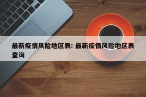 最新疫情风险地区表: 最新疫情风险地区表查询