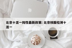 北京十混一阳性最新政策: 北京核酸检测十混一