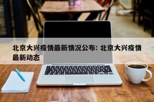 北京大兴疫情最新情况公布: 北京大兴疫情最新动态