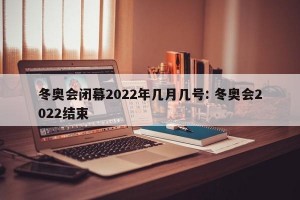 冬奥会闭幕2022年几月几号: 冬奥会2022结束