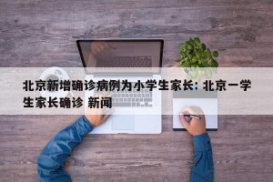 北京新增确诊病例为小学生家长: 北京一学生家长确诊 新闻