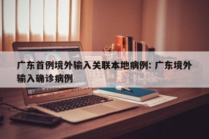 广东首例境外输入关联本地病例: 广东境外输入确诊病例