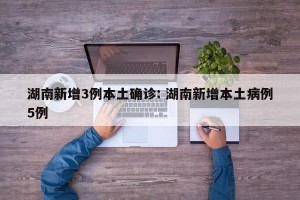 湖南新增3例本土确诊: 湖南新增本土病例5例