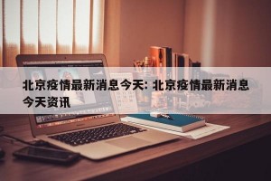 北京疫情最新消息今天: 北京疫情最新消息今天资讯