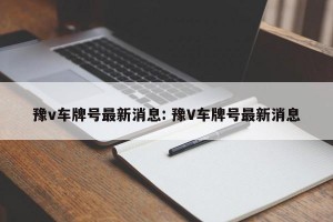 豫v车牌号最新消息: 豫V车牌号最新消息