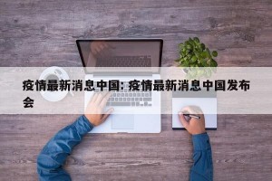 疫情最新消息中国: 疫情最新消息中国发布会