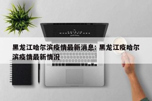 黑龙江哈尔滨疫情最新消息: 黑龙江疫哈尔滨疫情最新情况