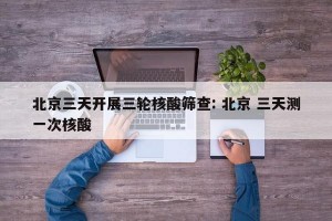 北京三天开展三轮核酸筛查: 北京 三天测一次核酸