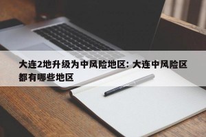 大连2地升级为中风险地区: 大连中风险区都有哪些地区