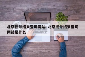 北京摇号结果查询网站: 北京摇号结果查询网站是什么
