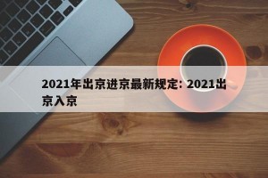 2021年出京进京最新规定: 2021出京入京