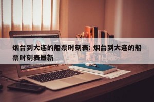 烟台到大连的船票时刻表: 烟台到大连的船票时刻表最新
