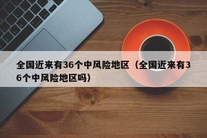 全国近来有36个中风险地区（全国近来有36个中风险地区吗）