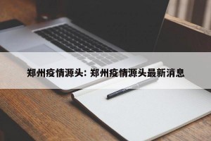 郑州疫情源头: 郑州疫情源头最新消息