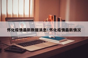 怀化疫情最新数据消息: 怀化疫情最新情况