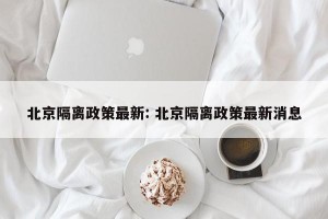 北京隔离政策最新: 北京隔离政策最新消息