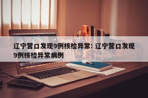 辽宁营口发现9例核检异常: 辽宁营口发现9例核检异常病例