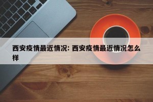 西安疫情最近情况: 西安疫情最近情况怎么样